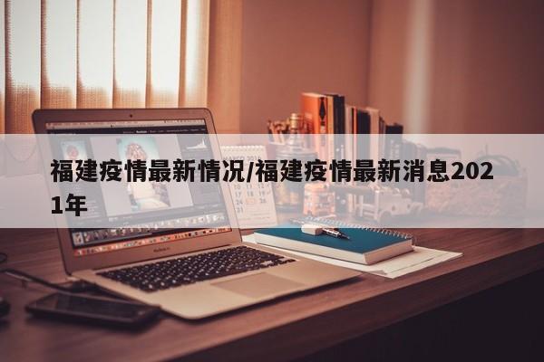 福建疫情最新情况/福建疫情最新消息2021年
