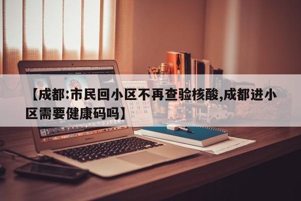 【成都:市民回小区不再查验核酸,成都进小区需要健康码吗】