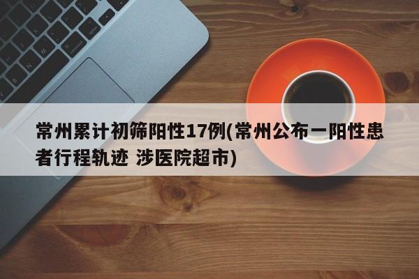 常州累计初筛阳性17例(常州公布一阳性患者行程轨迹 涉医院超市)