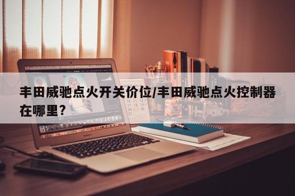 丰田威驰点火开关价位/丰田威驰点火控制器在哪里?