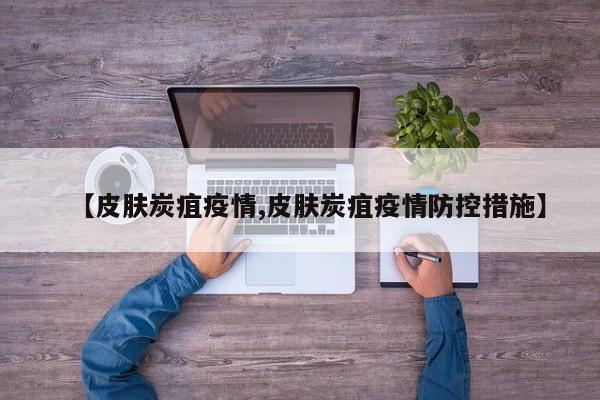 【皮肤炭疽疫情,皮肤炭疽疫情防控措施】