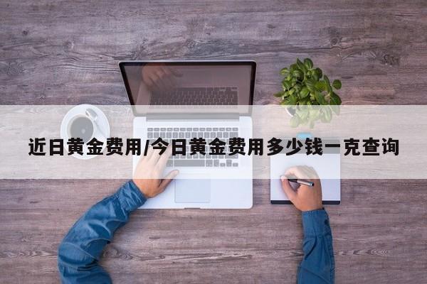 近日黄金费用/今日黄金费用多少钱一克查询