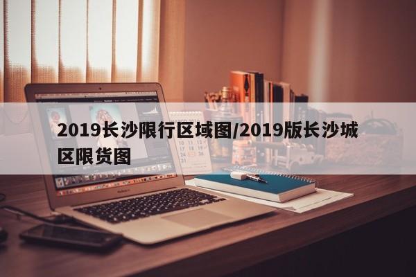 2019长沙限行区域图/2019版长沙城区限货图