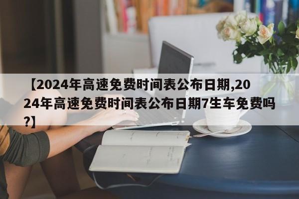 【2024年高速免费时间表公布日期,2024年高速免费时间表公布日期7生车免费吗?】