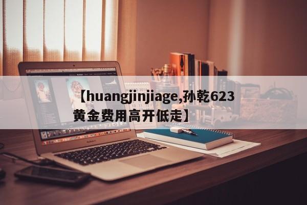 【huangjinjiage,孙乾623黄金费用高开低走】