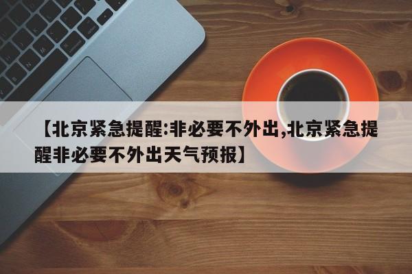 【北京紧急提醒:非必要不外出,北京紧急提醒非必要不外出天气预报】