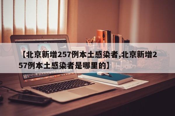 【北京新增257例本土感染者,北京新增257例本土感染者是哪里的】