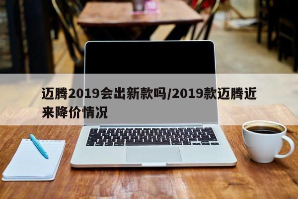 迈腾2019会出新款吗/2019款迈腾近来降价情况