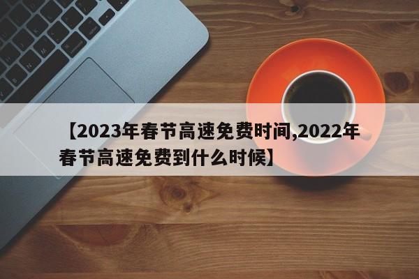 【2023年春节高速免费时间,2022年春节高速免费到什么时候】