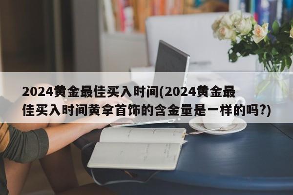 2024黄金最佳买入时间(2024黄金最佳买入时间黄拿首饰的含金量是一样的吗?)