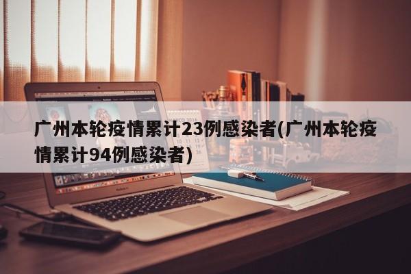 广州本轮疫情累计23例感染者(广州本轮疫情累计94例感染者)