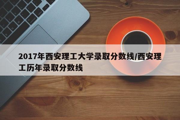 2017年西安理工大学录取分数线/西安理工历年录取分数线