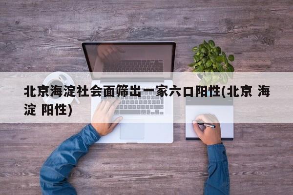北京海淀社会面筛出一家六口阳性(北京 海淀 阳性)