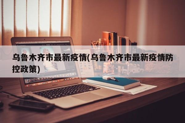 乌鲁木齐市最新疫情(乌鲁木齐市最新疫情防控政策)