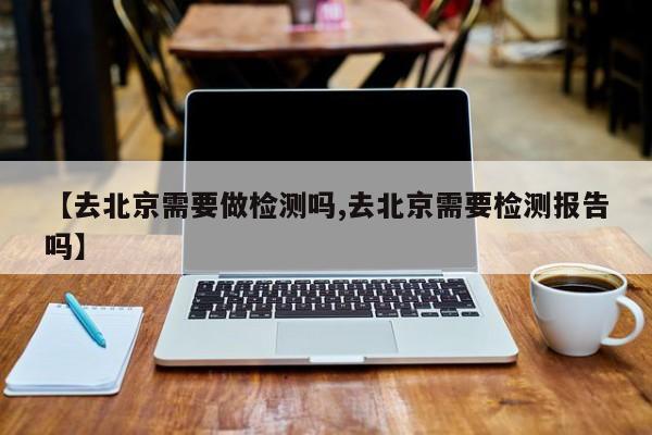 【去北京需要做检测吗,去北京需要检测报告吗】
