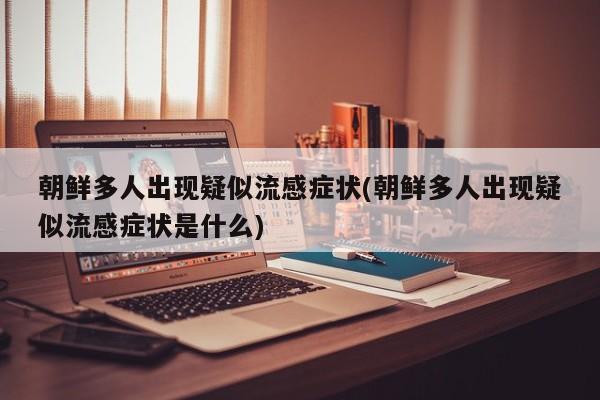 朝鲜多人出现疑似流感症状(朝鲜多人出现疑似流感症状是什么)
