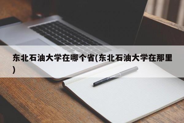 东北石油大学在哪个省(东北石油大学在那里)