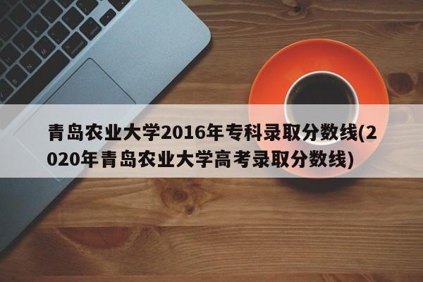青岛农业大学2016年专科录取分数线(2020年青岛农业大学高考录取分数线)