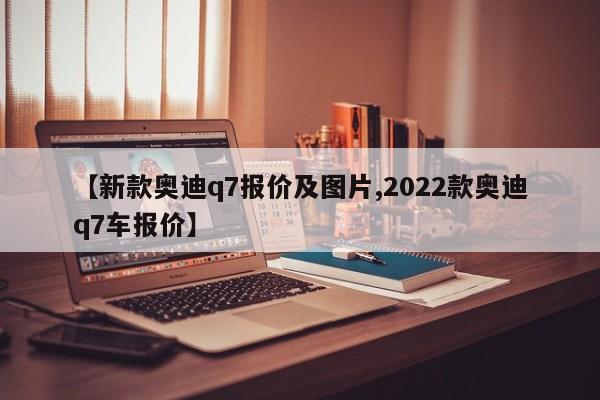 【新款奥迪q7报价及图片,2022款奥迪q7车报价】