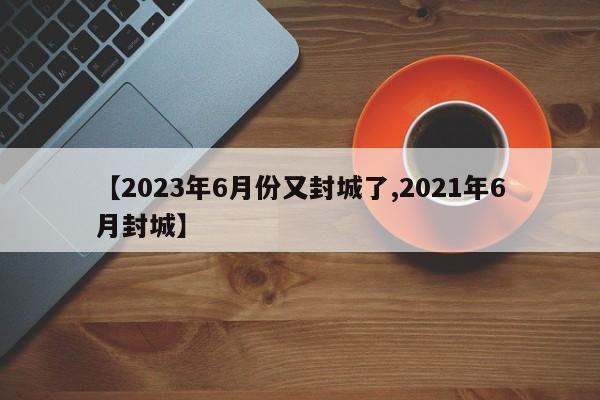 【2023年6月份又封城了,2021年6月封城】