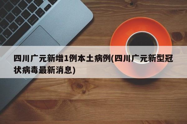 四川广元新增1例本土病例(四川广元新型冠状病毒最新消息)