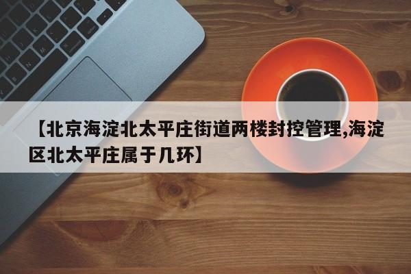 【北京海淀北太平庄街道两楼封控管理,海淀区北太平庄属于几环】