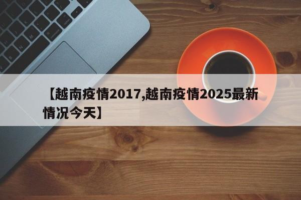 【越南疫情2017,越南疫情2025最新情况今天】