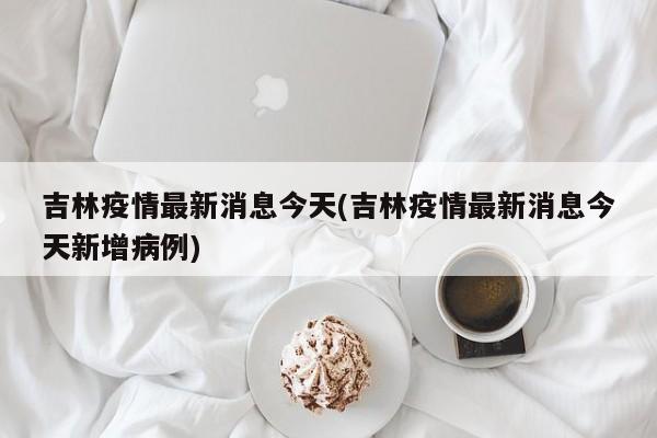 吉林疫情最新消息今天(吉林疫情最新消息今天新增病例)