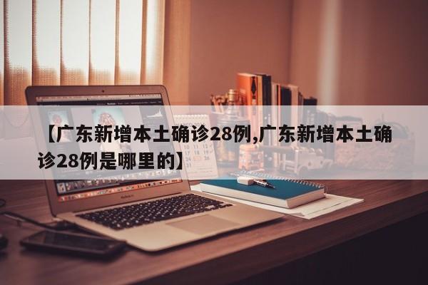 【广东新增本土确诊28例,广东新增本土确诊28例是哪里的】