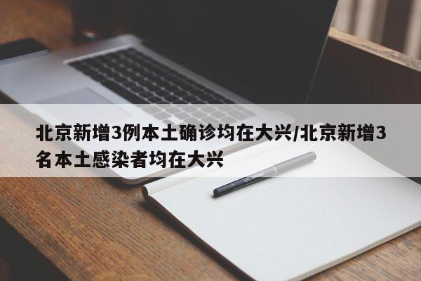 北京新增3例本土确诊均在大兴/北京新增3名本土感染者均在大兴