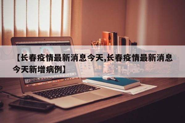 【长春疫情最新消息今天,长春疫情最新消息今天新增病例】