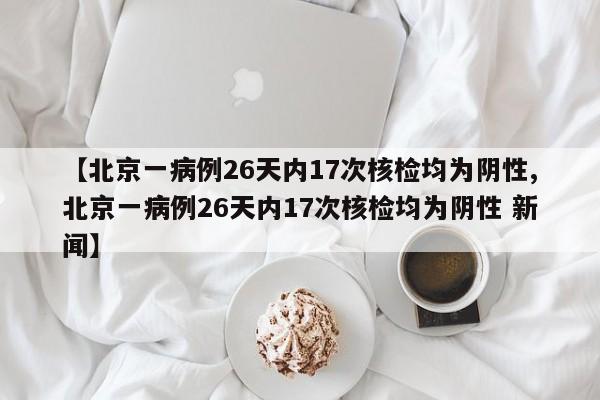 【北京一病例26天内17次核检均为阴性,北京一病例26天内17次核检均为阴性 新闻】