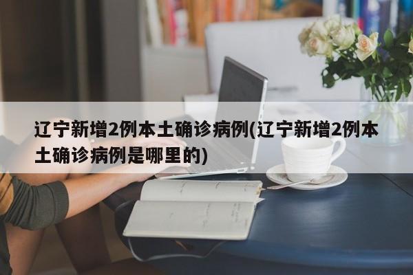 辽宁新增2例本土确诊病例(辽宁新增2例本土确诊病例是哪里的)