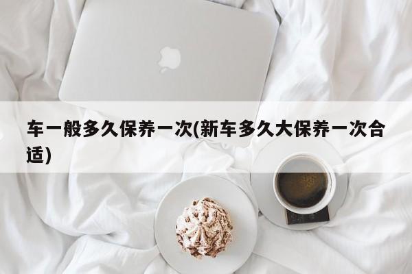 车一般多久保养一次(新车多久大保养一次合适)