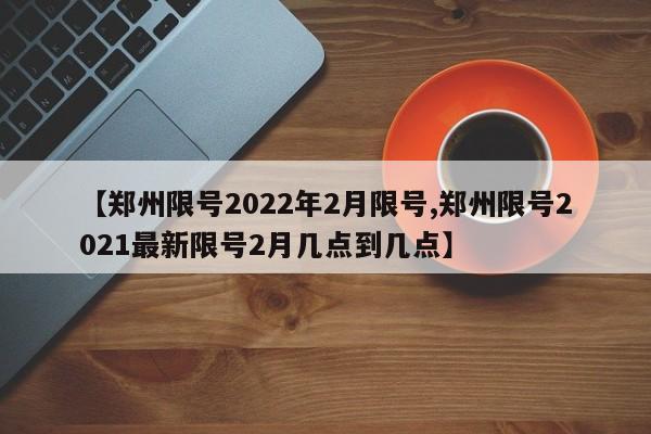【郑州限号2022年2月限号,郑州限号2021最新限号2月几点到几点】