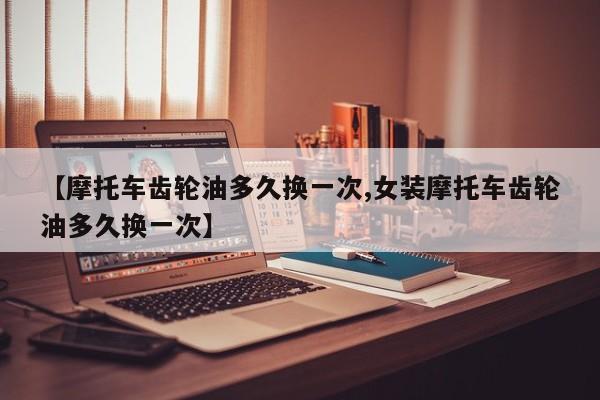 【摩托车齿轮油多久换一次,女装摩托车齿轮油多久换一次】