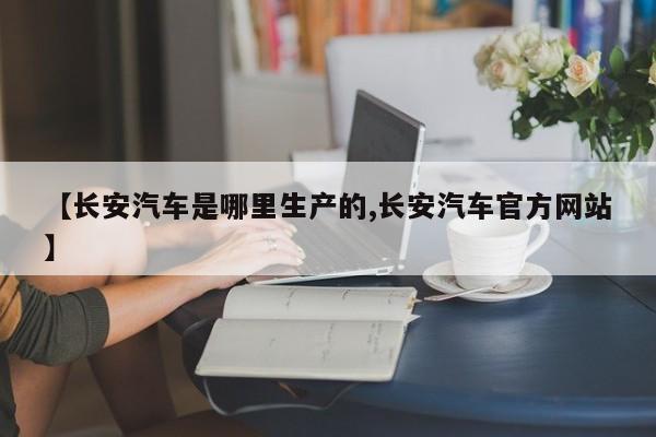 【长安汽车是哪里生产的,长安汽车官方网站】