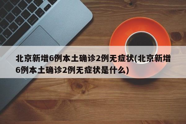 北京新增6例本土确诊2例无症状(北京新增6例本土确诊2例无症状是什么)