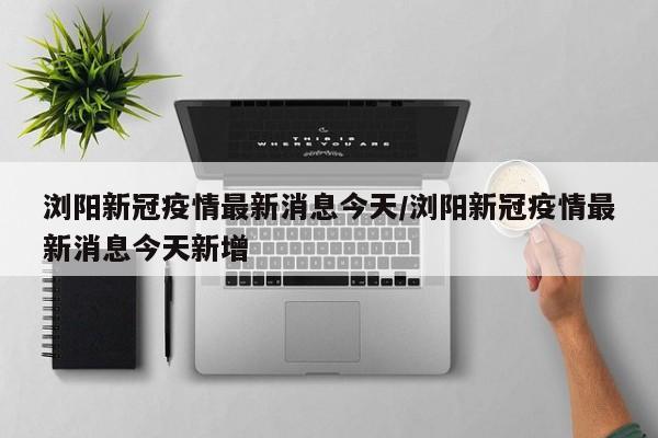 浏阳新冠疫情最新消息今天/浏阳新冠疫情最新消息今天新增
