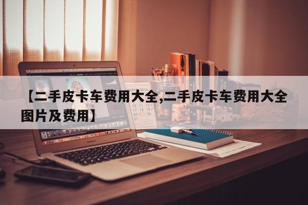 【二手皮卡车费用大全,二手皮卡车费用大全图片及费用】