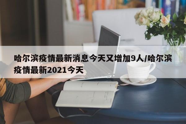 哈尔滨疫情最新消息今天又增加9人/哈尔滨疫情最新2021今天