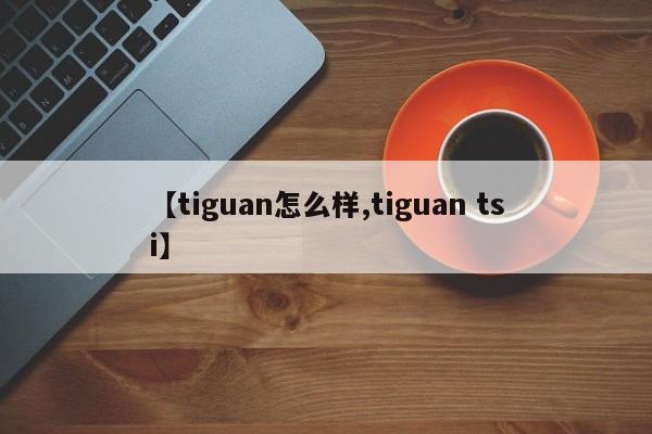 【tiguan怎么样,tiguan tsi】