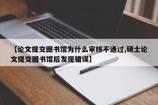 【论文提交图书馆为什么审核不通过,硕士论文提交图书馆后发现错误】