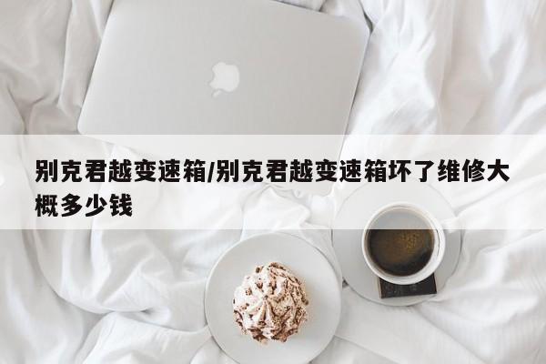 别克君越变速箱/别克君越变速箱坏了维修大概多少钱