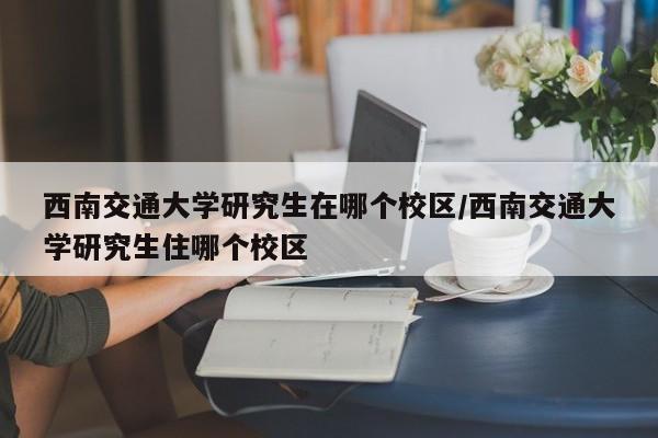 西南交通大学研究生在哪个校区/西南交通大学研究生住哪个校区