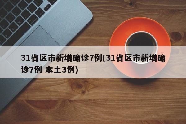 31省区市新增确诊7例(31省区市新增确诊7例 本土3例)