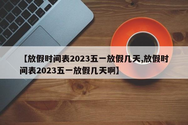 【放假时间表2023五一放假几天,放假时间表2023五一放假几天啊】