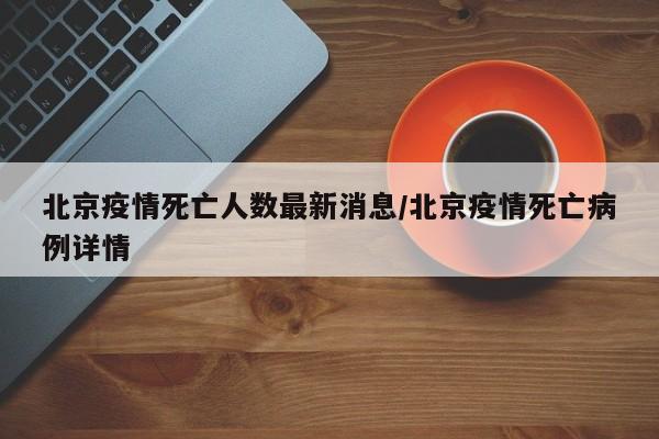 北京疫情死亡人数最新消息/北京疫情死亡病例详情