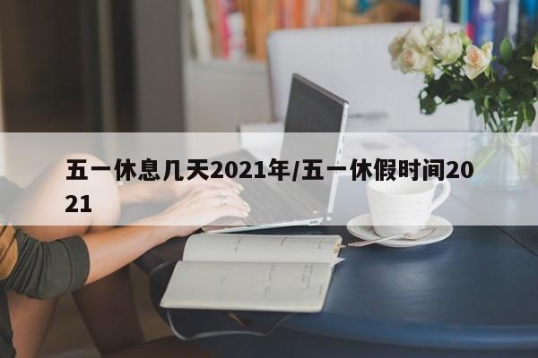 五一休息几天2021年/五一休假时间2021