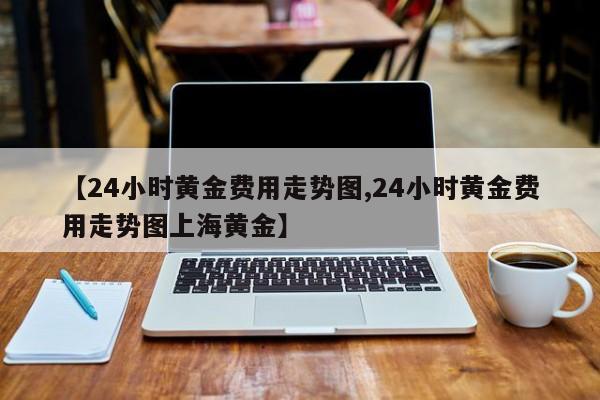 【24小时黄金费用走势图,24小时黄金费用走势图上海黄金】